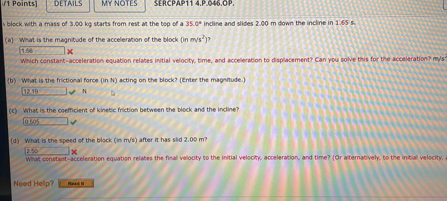 DETAILS MY NOTES SERCPAP11 4.P.046.OP.
block with a mass of 3.00 kg starts from rest at the top of a 35.0° incline and slides 2.00 m down the incline in 1.65 s.
(a) What is the magnitude of the acceleration of the block (inm/s^2) ?
1.56
Which constant-acceleration equation relates initial velocity, time, and acceleration to displacement? Can you solve this for the acceleration? m/s
(b) What is the frictional force (in N) acting on the block? (Enter the magnitude.)
12.19 N
(c) What is the coefficient of kinetic friction between the block and the incline?
0.505
(d) What is the speed of the block (in m/s) after it has slid 2.00 m?
2.50
What constant-acceleration equation relates the final velocity to the initial velocity, acceleration, and time? (Or alternatively, to the initial velocity,
Need Help? Read It