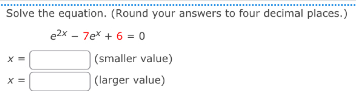 Solve the equation. (Round your answers to four decimal places.)
e^(2x)-7e^x+6=0
x= (smaller value)
x= (larger value)