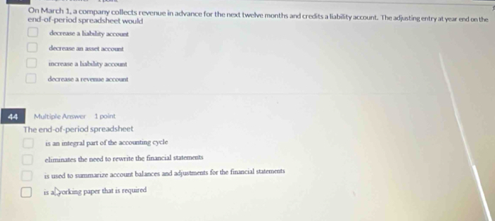 On March 1, a company collects revenue in advance for the next twelve months and credits a liability account. The adjusting entry at year end on the
end-of-period spreadsheet would
decrease a liability account
decrease an asset account
increase a liability account
decrease a revenue account
44 Multiple Answer 1 point
The end-of-period spreadsheet
is an integral part of the accounting cycle
eliminates the need to rewrite the financial statements
is used to summarize account balances and adjustments for the financial statements
is af working paper that is required