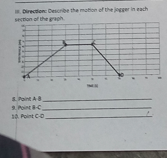 Direction: Describe the motion of the jogger in each 
section of the graph. 
TIME (S) 
8. Point A-B _ 
9. Point B-C _ 
10. Point C -D_