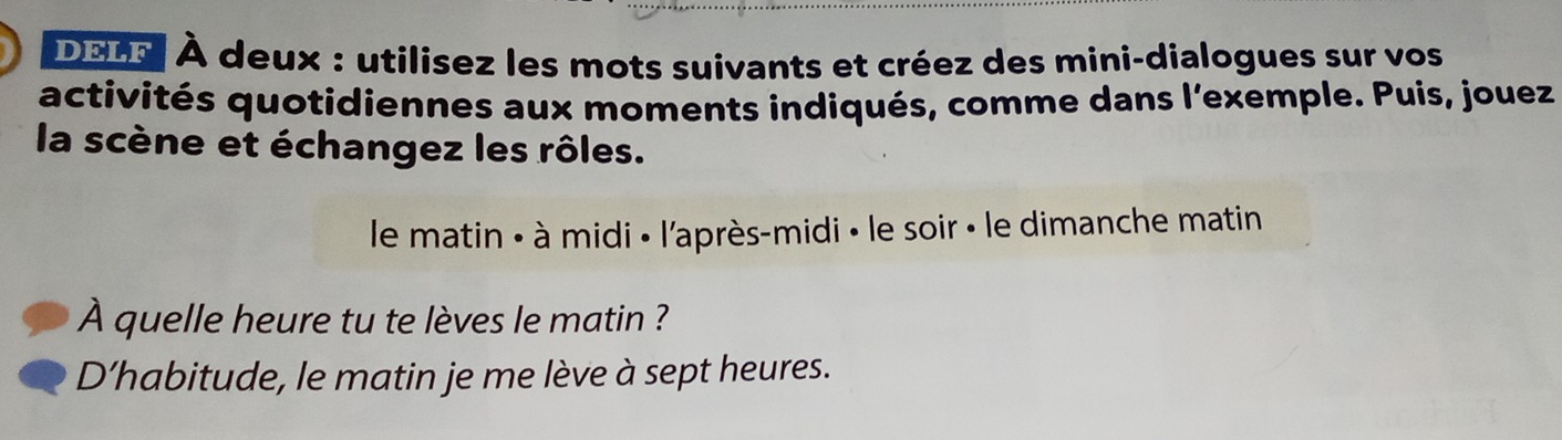 DELF À deux : utilisez les mots suivants et créez des mini-dialogues sur vos 
activités quotidiennes aux moments indiqués, comme dans l'exemple. Puis, jouez 
la scène et échangez les rôles. 
le matin : à midi « l'après-midi » le soir « le dimanche matin 
À quelle heure tu te lèves le matin ? 
D’habitude, le matin je me lève à sept heures.