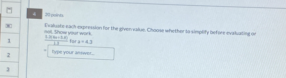 4 20 points 
Evaluate each expression for the given value. Choose whether to simplify before evaluating or 
not. Show your work.
 (5.2(4a+3.8))/1.3  for a=4.3
= 
type your answer...