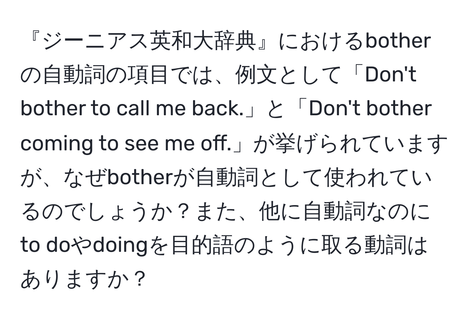 『ジーニアス英和大辞典』におけるbotherの自動詞の項目では、例文として「Don't bother to call me back.」と「Don't bother coming to see me off.」が挙げられていますが、なぜbotherが自動詞として使われているのでしょうか？また、他に自動詞なのにto doやdoingを目的語のように取る動詞はありますか？