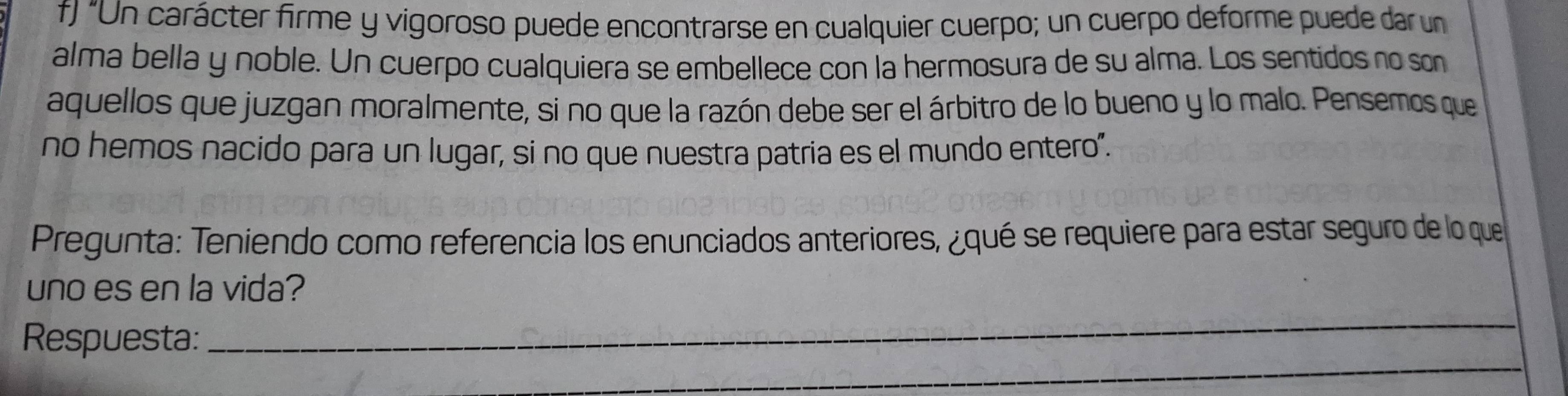 "Un carácter firme y vigoroso puede encontrarse en cualquier cuerpo; un cuerpo deforme puede dar un 
alma bella y noble. Un cuerpo cualquiera se embellece con la hermosura de su alma. Los sentidos no son 
aquellos que juzgan moralmente, si no que la razón debe ser el árbitro de lo bueno y lo malo. Pensemos que 
no hemos nacido para un lugar, si no que nuestra patria es el mundo entero". 
Pregunta: Teniendo como referencia los enunciados anteriores, ¿qué se requiere para estar seguro de lo que 
uno es en la vida? 
_ 
_ 
Respuesta: