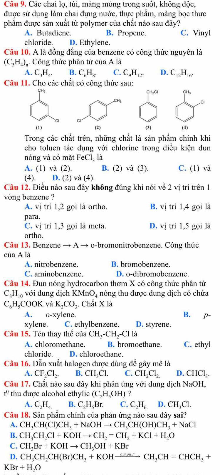 Các chai lọ, túi, màng mỏng trong suốt, không độc,
được sử dụng làm chai đựng nước, thực phẩm, màng bọc thực
phẩm được sản xuất từ polymer của chất nào sau đây?
A. Butadiene. B. Propene. C. Vinyl
chloride. D. Ethylene.
Câu 10. A là đồng đăng của benzene có công thức nguyên là
(C_3H_4) Công thức phân tử của A là
A. C_3H_4. B. C_6H_8. C. C_9H_12. D. C_12H_16.
Câu 11. Cho các chất có công thức sau:
CH_2Cl CH₃
Cl
(3) (4)
Trong các chất trên, những chất là sản phẩm chính khi
cho toluen tác dụng với chlorine trong điều kiện đun
nóng và có mặt FeCl_3 là
A. (1) và (2). B. (2) và (3). C. (1) và
(4). D. (2) và (4).
Câu 12. Điều nào sau đây không đúng khí nói về 2 vị trí trên 1
vòng benzene ?
A. vị trí 1,2 gọi là ortho. B. vị trí 1,4 gọi là
para.
C. vị trí 1,3 gọi là meta. D. vị trí 1,5 gọi là
ortho.
Câu 13. Benzene → A → o-bromonitrobenzene. Công thức
của A là
A. nitrobenzene. B. bromobenzene.
C. aminobenzene. D. o-dibromobenzene.
Câu 14. Đun nóng hydrocarbon thơm X có công thức phân tử
C_8H_10 với dung dịch KMn O_4 nóng thu được dung dịch có chứa
C_6H_5 COOK và K_2CO_3. Chất X là
A. o-xylene. B. p
xylene. C. ethylbenzene. D. styrene.
Câu 15. Tên thay thế của CH_3-CH_2-Clla
A. chloromethane. B. bromoethane. C. ethyl
chloride. D. chloroethane.
Câu 16. Dẫn xuất halogen được dùng để gây mê là
A. CF_2Cl_2. B. CH_3Cl. C. CH_2Cl_2. D. CHCl_3.
Câu 17. Chất nào sau đây khi phản ứng với dung dịch NaOH,
t^0 thu được alcohol ethylic (C_2H_5OH) ?
A. C_2H_4. B. C_2H_5Br. C. C_2H_6. D. CH_3Cl.
Câu 18. Sản phầm chính của phản ứng nào sau đây sai?
A. CH_3CH(Cl)CH_3+NaOHto CH_3CH(OH)CH_3+NaCl
B. CH_3CH_2Cl+KOHto CH_2=CH_2+KCl+H_2O
C. CH_3Br+KOHto CH_3OH+KBr
D. CH_3CH_2CH(Br)CH_3+KOHxrightarrow cHto CH,OH.CH_3CH=CHCH_3+
KBr+H_2O