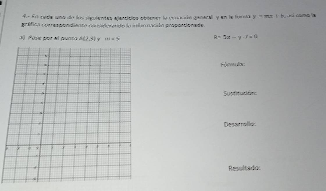 4.- En cada uno de los siguientes ejercicios obtener la ecuación general y en la forma y=mx+b , así como la 
gráfica correspondiente considerando la información proporcionada. 
a) Pase por el punto A(2,3) y m=5
R=5x-y-7=0
Fórmula: 
Sustitución: 
Desarrollo: 
9 
Resultado: