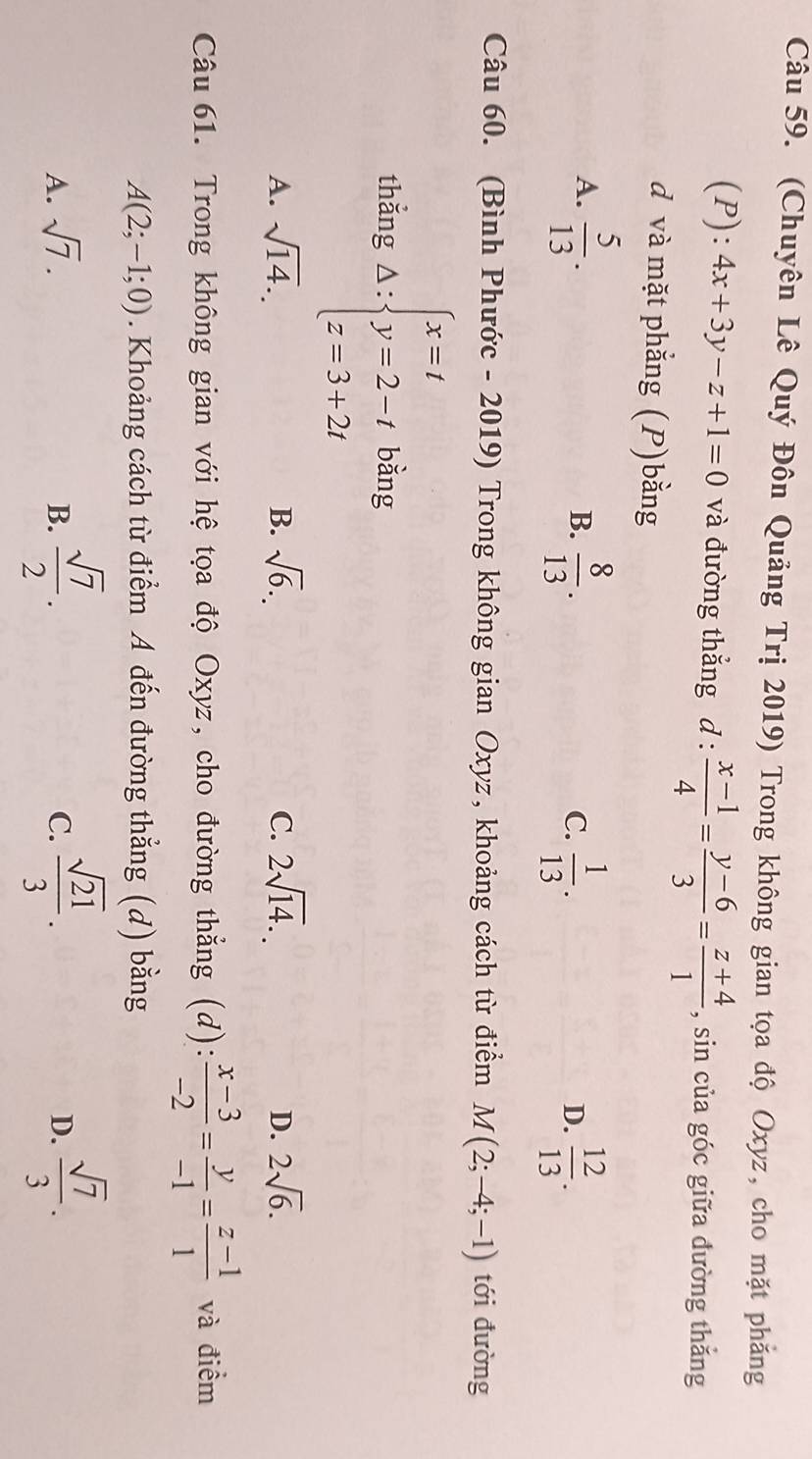 (Chuyên Lê Quý Đôn Quảng Trị 2019) Trong không gian tọa độ Oxyz, cho mặt phẳng
(P):4x+3y-z+1=0 và đường thắng d :  (x-1)/4 = (y-6)/3 = (z+4)/1  , sin của góc giữa dường thắng
d và mặt phẳng (P)bằng
A.  5/13 .  8/13 . 
B.
C.  1/13 .  12/13 . 
D.
Câu 60. (Bình Phước - 2019) Trong không gian Oxyz, khoảng cách từ điểm M(2;-4;-1) tới đường
thắng Delta :beginarrayl x=t y=2-t z=3+2tendarray. bǎng
A. sqrt(14). B. sqrt(6). C. 2sqrt(14). 2sqrt(6). 
D.
Câu 61. Trong không gian với hệ tọa độ Oxyz, cho đường thẳng (d):  (x-3)/-2 = y/-1 = (z-1)/1  và điểm
A(2;-1;0). Khoảng cách từ điểm A đến đường thẳng (d) bằng
A. sqrt(7). B.  sqrt(7)/2 .  sqrt(21)/3 .  sqrt(7)/3 . 
C.
D.