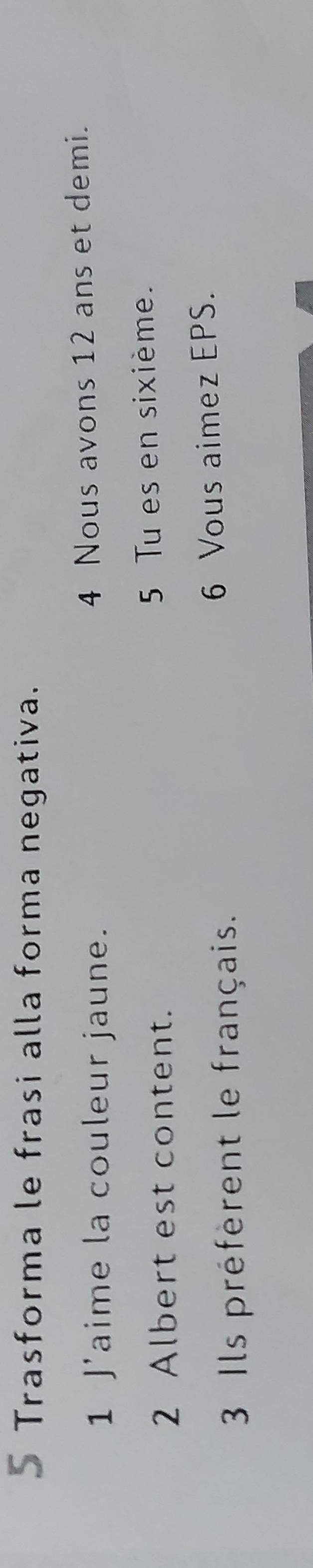 Trasforma le frasi alla forma negativa. 
1 J'aime la couleur jaune. 4 Nous avons 12 ans et demi. 
2 Albert est content. 5 Tu es en sixième. 
3 Ils préfèrent le français. 6 Vous aimez EPS.