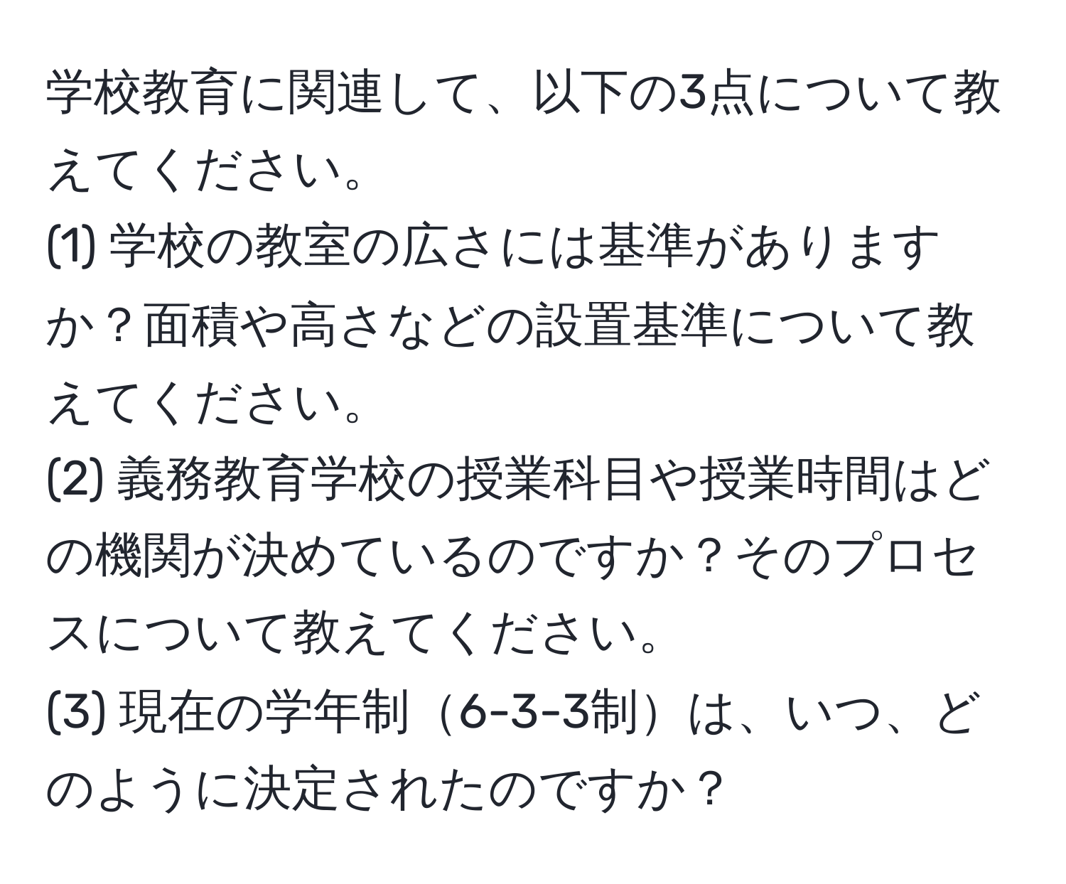 学校教育に関連して、以下の3点について教えてください。  
(1) 学校の教室の広さには基準がありますか？面積や高さなどの設置基準について教えてください。  
(2) 義務教育学校の授業科目や授業時間はどの機関が決めているのですか？そのプロセスについて教えてください。  
(3) 現在の学年制6-3-3制は、いつ、どのように決定されたのですか？