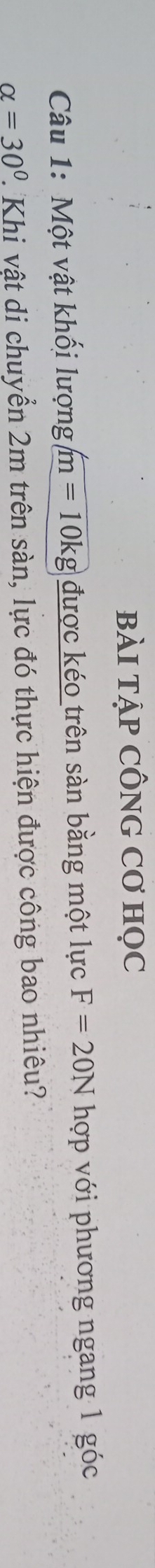 bÀI TẠP CÔNG Cơ HọC 
Câu 1: Một vật khối lượng m=10kg được kéo trên sàn bằng một lực F=20N hợp với phương ngang 1 góc
alpha =30° 2. Khi vật di chuyển 2m trên sàn, lực đó thực hiện được công bao nhiêu?