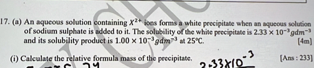 An aqueous solution containing X^(2+) ions forms a white precipitate when an aqueous solution 
of sodium sulphate is added to it. The solubility of the white precipitate is 2.33* 10^(-3)gdm^(-3)
and its solubility product is 1.00* 10^(-3)gdm^(-3) at 25°C. [4m] 
(i) Calculate the relative formula mass of the precipitate. [Ans : 233]