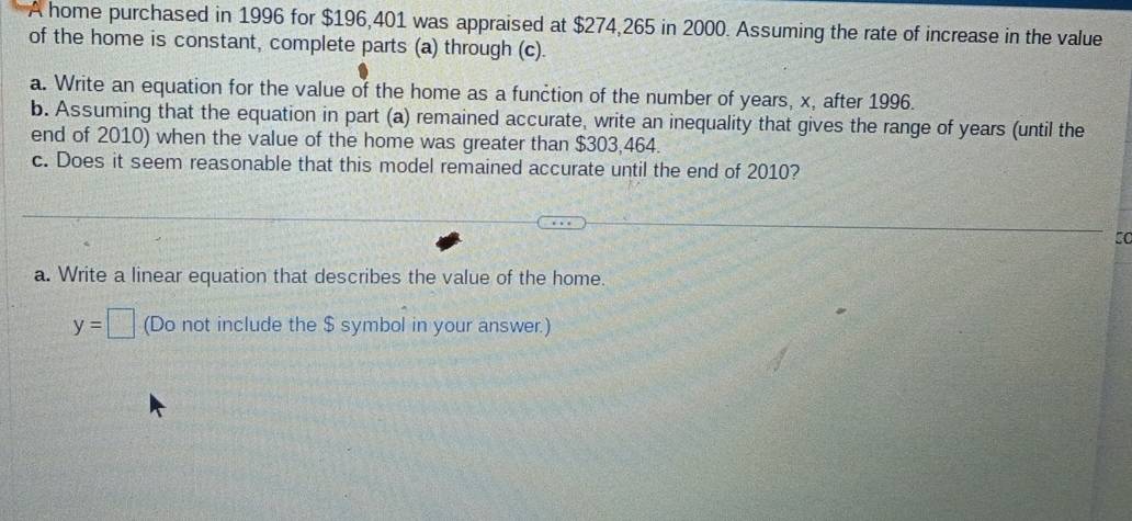 home purchased in 1996 for $196,401 was appraised at $274,265 in 2000. Assuming the rate of increase in the value 
of the home is constant, complete parts (a) through (c). 
a. Write an equation for the value of the home as a function of the number of years, x, after 1996. 
b. Assuming that the equation in part (a) remained accurate, write an inequality that gives the range of years (until the 
end of 2010) when the value of the home was greater than $303,464. 
c. Does it seem reasonable that this model remained accurate until the end of 2010? 
50 
a. Write a linear equation that describes the value of the home.
y=□ (Do not include the $ symbol in your answer.)