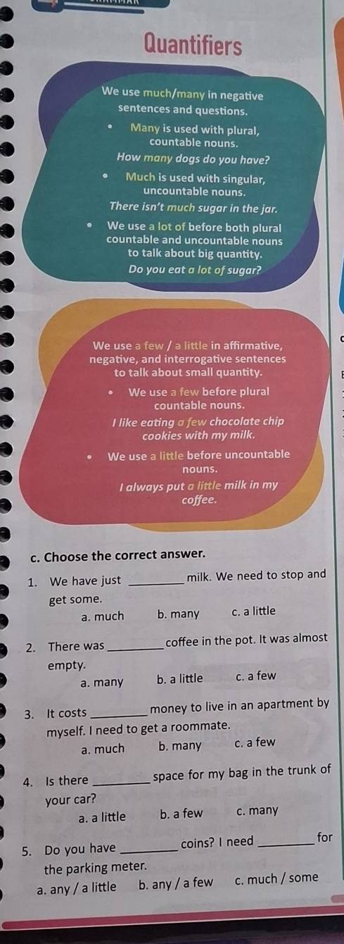 Quantifiers
We use much/many in negative
sentences and questions.
Many is used with plural,
countable nouns.
How many dogs do you have?
Much is used with singular,
uncountable nouns.
There isn’t much sugar in the jar.
We use a lot of before both plural
countable and uncountable nouns
to talk about big quantity.
Do you eat a lot of sugar?
We use a few / a little in affirmative,
negative, and interrogative sentences
to talk about small quantity.
We use a few before plural
countable nouns.
I like eating a few chocolate chip
cookies with my milk.
We use a little before uncountable
nouns.
I always put a little milk in my
coffee.
c. Choose the correct answer.
1. We have just _milk. We need to stop and
get some.
a. much b. many c. a little
2. There was _coffee in the pot. It was almost
empty.
a. many b. a little c. a few
3. It costs _money to live in an apartment by
myself. I need to get a roommate.
a. much b. many c. a few
4. Is there _space for my bag in the trunk of
your car?
a. a little b. a few c. many
5. Do you have _coins? I need _for
the parking meter.
a. any / a little b. any / a few c. much / some