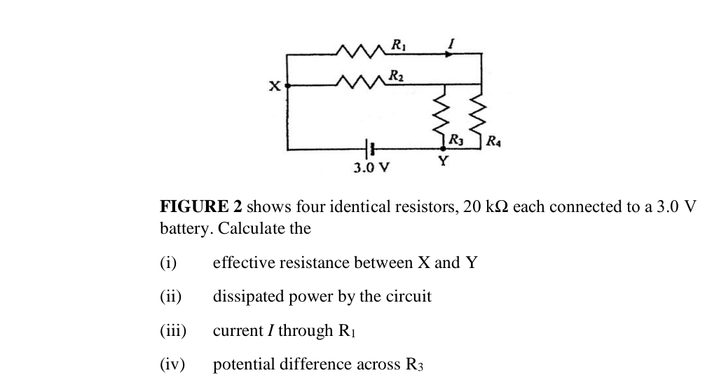 FIGURE 2 shows four identical resistors, 20 kΩ each connected to a 3.0 V
battery. Calculate the
(i) effective resistance between X and Y
(ii) dissipated power by the circuit
(iii) current / through R_1
(iv) potential difference across R_3