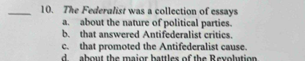 The Federalist was a collection of essays
a. about the nature of political parties.
b. that answered Antifederalist critics.
c. that promoted the Antifederalist cause.
d. about the maior battles of the Revolution