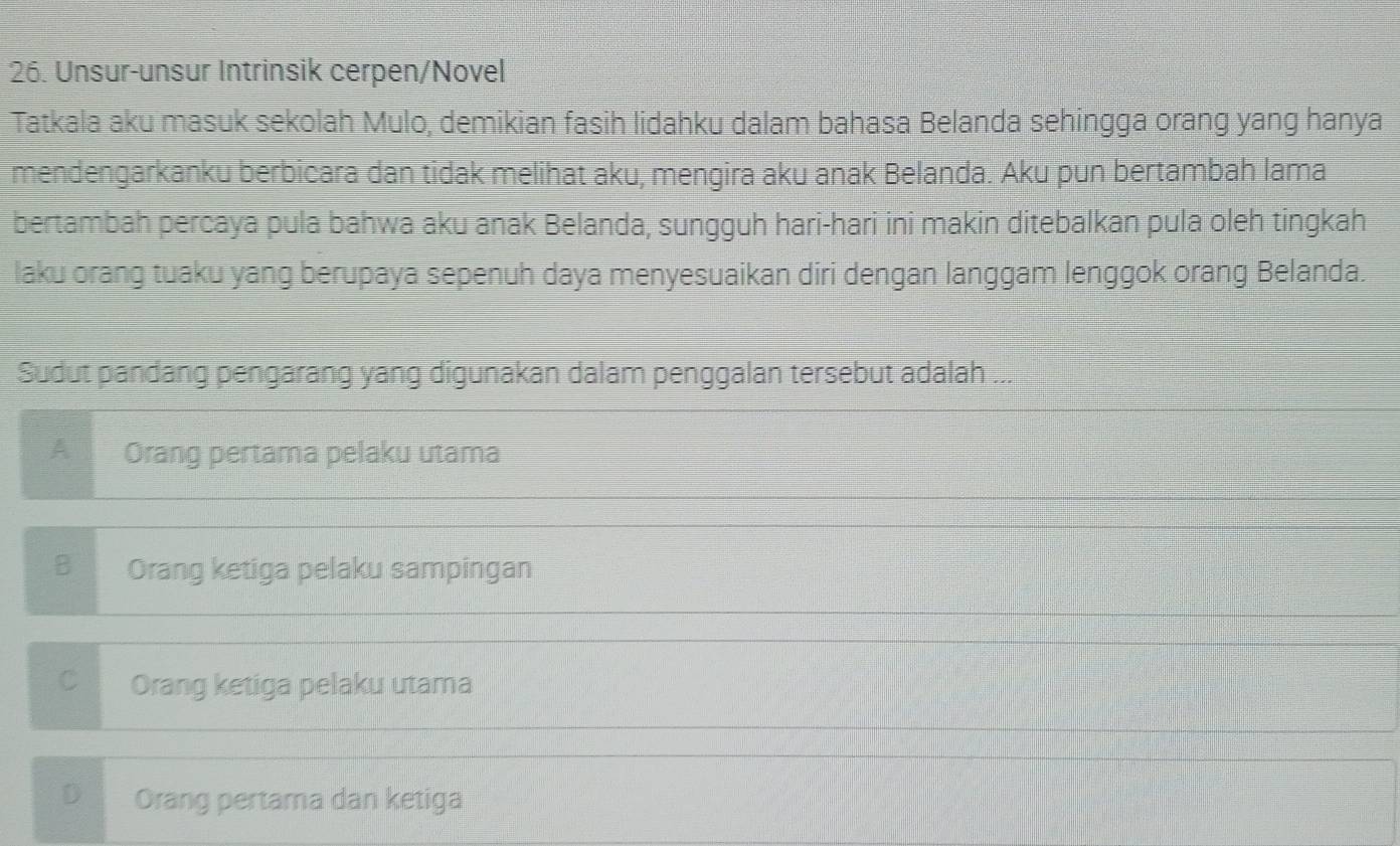 Unsur-unsur Intrinsik cerpen/Novel
Tatkala aku masuk sekolah Mulo, demikian fasih lidahku dalam bahasa Belanda sehingga orang yang hanya
mendengarkanku berbicara dan tidak melihat aku, mengira aku anak Belanda. Aku pun bertambah lama
bertambah percaya pula bahwa aku anak Belanda, sungguh hari-hari ini makin ditebalkan pula oleh tingkah
laku orang tuaku yang berupaya sepenuh daya menyesuaikan diri dengan langgam lenggok orang Belanda.
Sudut pandang pengarang yang digunakan dalam penggalan tersebut adalah ...
A Orang pertama pelaku utama
B Orang ketiga pelaku sampingan
C Orang ketiga pelaku utama
D Orang pertama dan ketiga