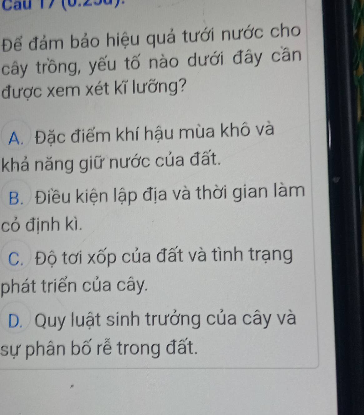 Cau 17 (0.25d).
Để đảm bảo hiệu quả tưới nước cho
cây trồng, yếu tố nào dưới đây cần
được xem xét kĩ lưỡng?
A. Đặc điểm khí hậu mùa khô và
khả năng giữ nước của đất.
B. Điều kiện lập địa và thời gian làm
cỏ định kì.
C. Độ tơi xốp của đất và tình trạng
phát triển của cây.
D. Quy luật sinh trưởng của cây và
sự phân bố rễ trong đất.