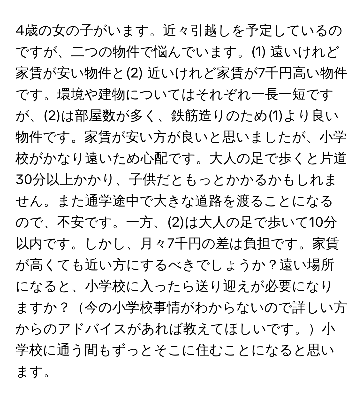 4歳の女の子がいます。近々引越しを予定しているのですが、二つの物件で悩んでいます。(1) 遠いけれど家賃が安い物件と(2) 近いけれど家賃が7千円高い物件です。環境や建物についてはそれぞれ一長一短ですが、(2)は部屋数が多く、鉄筋造りのため(1)より良い物件です。家賃が安い方が良いと思いましたが、小学校がかなり遠いため心配です。大人の足で歩くと片道30分以上かかり、子供だともっとかかるかもしれません。また通学途中で大きな道路を渡ることになるので、不安です。一方、(2)は大人の足で歩いて10分以内です。しかし、月々7千円の差は負担です。家賃が高くても近い方にするべきでしょうか？遠い場所になると、小学校に入ったら送り迎えが必要になりますか？今の小学校事情がわからないので詳しい方からのアドバイスがあれば教えてほしいです。小学校に通う間もずっとそこに住むことになると思います。