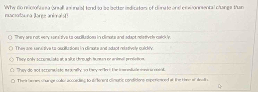 Why do microfauna (small animals) tend to be better indicators of climate and environmental change than
macrofauna (large animals)?
They are not very sensitive to oscillations in climate and adapt relatively quickly.
They are sensitive to oscillations in climate and adapt relatively quickly.
They only accumulate at a site through human or animal predation.
They do not accumulate naturally, so they reflect the immediate environment.
Their bones change color according to different climatic conditions experienced at the time of death.