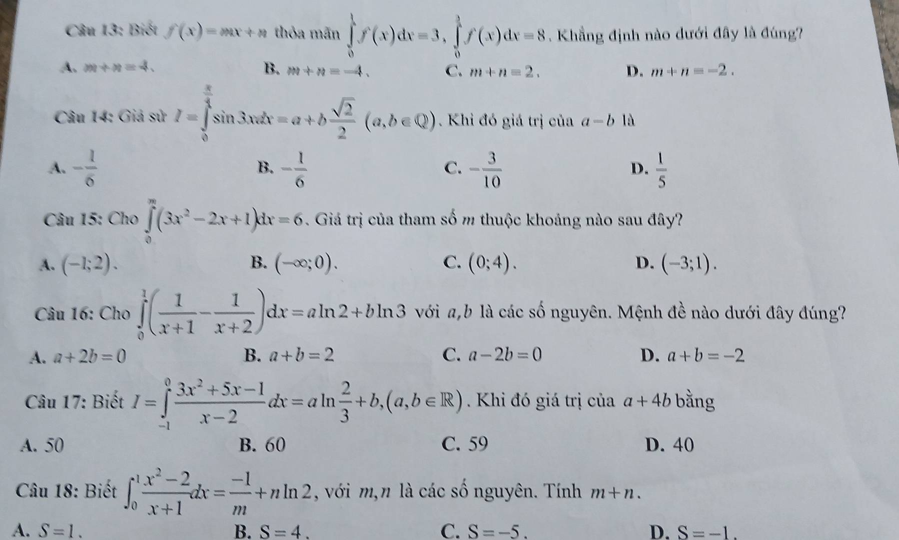 Biết f(x)=mx+n thỏa mãn ∈tlimits _0^(1f(x)dx=3,∈tlimits _0^1f(x)dx=8.  Khẳng định nào dưới đây là đúng?
A. m+n=4. B. m+n=-4. C. m+n=2. D. m+n=-2.
Câu 14: Giá sử I=∈tlimits _0^(frac π)4)sin 3xdx=a+b sqrt(2)/2 (a,b∈ Q). Khi đó giá trị của a-b là
A. - 1/6  - 1/6  - 3/10   1/5 
B.
C.
D.
Câu 15: Cho ∈tlimits _0^(m(3x^2)-2x+1)dx=6. Giá trị của tham số m thuộc khoảng nào sau đây?
A. (-1;2). B. (-∈fty ;0). C. (0;4). D. (-3;1).
Câu 16: Cho ∈tlimits _0^(1(frac 1)x+1- 1/x+2 )dx=aln 2+bln 3 với a,b là các số nguyên. Mệnh đề nào dưới đây đúng?
A. a+2b=0 B. a+b=2 C. a-2b=0 D. a+b=-2
Câu 17: Biết I=∈tlimits _(-1)^0 (3x^2+5x-1)/x-2 dx=aln  2/3 +b,(a,b∈ R). Khi đó giá trị của a+4b bằng
A. 50 B. 60 C. 59 D. 40
Câu 18: Biết ∈t _0^(1frac x^2)-2x+1dx= (-1)/m +nln 2 , với m,n là các số nguyên. Tính m+n.
A. S=1. B. S=4. C. S=-5. D. S=-1.