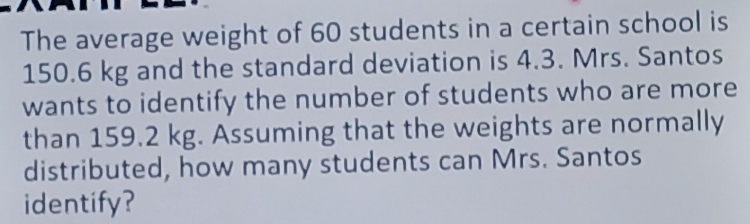 The average weight of 60 students in a certain school is
150.6 kg and the standard deviation is 4.3. Mrs. Santos 
wants to identify the number of students who are more 
than 159.2 kg. Assuming that the weights are normally 
distributed, how many students can Mrs. Santos 
identify?