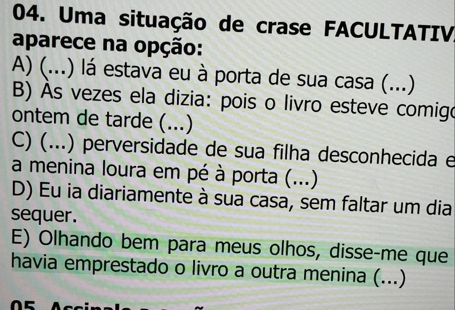 Uma situação de crase FACULTATIV
aparece na opção:
A) (...) lá estava eu à porta de sua casa (...)
B) As vezes ela dizia: pois o livro esteve comigo
ontem de tarde (...)
C) (...) perversidade de sua filha desconhecida e
a menina loura em pé à porta (...)
D) Eu ia diariamente à sua casa, sem faltar um dia
sequer.
E) Olhando bem para meus olhos, disse-me que
havia emprestado o livro a outra menina (...)
05