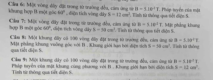 Một vòng dây đặt trong từ trường đều, cảm ứng từ B=5.10^(-2)T * Pháp tuyến của mặt 
khung hợp B một góc 60° , diện tích vòng dây S=12cm^2. Tính từ thông qua tiết diện S. 
Câu 7: Một vòng dây đặt trong từ trường đều, cảm ứng từ B=5.10^(-2)T Mặt phẳng khung 
hợp B một góc 60° , diện tích vòng dây S=50cm^2 Tính từ thông qua tiết diện S. 
Câu 8: Một khung dây có 100 vòng dây đặt trong từ trường đều, cảm ứng từ B=5.10^(-2)T. 
Mặt phẳng khung vuông góc với B . Khung giới hạn bởi diện tích S=50cm^2. Tính từ thông 
qua tiết diện S. 
Câu 9: Một khung dây có 100 vòng dây đặt trong từ trường đều, cảm ứng từ B=5.10^(-2)T. 
Pháp tuyến của mặt khung cùng phương với B . Khung giới hạn bởi diện tích S=12cm^2. 
Tính từ thông qua tiết diện S.