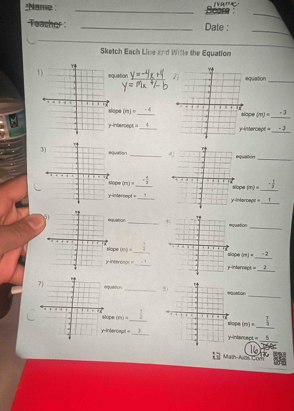 Name : _ Score : 
_ 
Teacher :_ 
Date :_ 
Sketch Each Line and Write the Equation 
1) 
quation_ 
equation_ 
lope (m)= _ -4
ope (m)=_ -3
intercept =ntercept =-3
3) 
quation_ 
quation_ 
(m)=_ - 4/3  _ 
lope (m)=_  _ - 1/3 
ope 
-intercept =ntercept = _ 
quation 
_ 
quation 
_ 
ope (m)= _ 
_ 
ope (m)= __ - 2 
-intercapt =_ 
intercept = _ 
quation 
_ 
_ 
quation 
_  1/2  (m)=_  7/3  _ 
ope (m)= lope 
_ 
inlercept =_-intercept =5
Math-Aids.Com