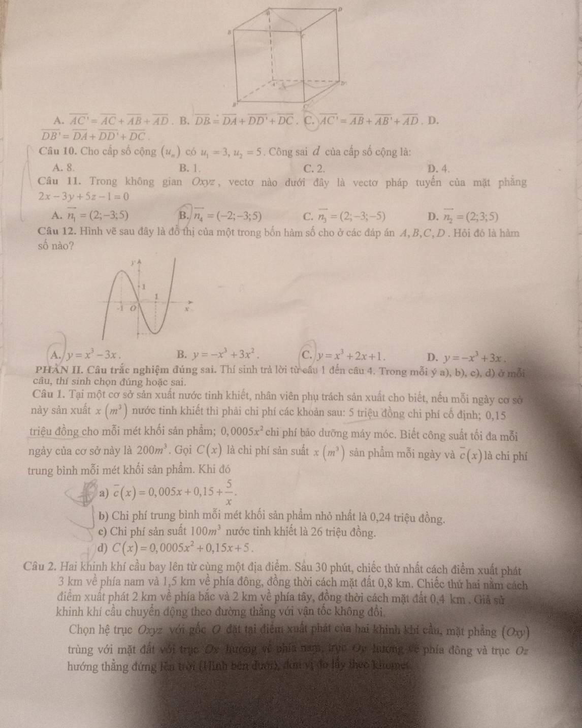 A. overline AC'=overline AC+overline AB+overline AD. B. overline AC'=overline AB+overline AB'+overline AD . D.
overline DB'=overline DA+overline DD'+overline DC.
Câu 10. Cho cấp số cộng (u_n) có u_1=3,u_2=5. Công sai đ của cấp số cộng là:
A. 8. B. 1. C. 2. D. 4.
Câu 11. Trong không gian Oxyz, vectơ nào đưới đây là vectơ pháp tuyến của mặt phẳng
2x-3y+5z-1=0
A. vector n_1=(2;-3;5) B. vector n_4=(-2;-3;5) C. overline n_3=(2;-3;-5) D. vector n_2=(2;3;5)
Câu 12. Hình vẽ sau đây là đồ thị của một trong bốn hàm số cho ở các đáp án A, B,C,D . Hỏi đó là hàm
số nào?
A. y=x^3-3x. B. y=-x^3+3x^2. C. y=x^3+2x+1. D. y=-x^3+3x.
PHAN II. Câu trắc nghiệm đúng sai. Thí sinh trả lời từ cấu 1 đến câu 4. Trong mỗi ý a), b), c), d) ở mỗi
câu, thí sinh chọn đúng hoặc sai.
Câu 1. Tại một cơ sở sản xuất nước tinh khiết, nhân viên phụ trách sản xuất cho biết, nếu mỗi ngày cơ sở
này sản xuất x(m^3) nước tinh khiết thì phải chi phí các khoản sau: 5 triệu đồng chi phí cố định; 0,15
triệu đồng cho mỗi mét khối sản phẩm; 0,0005x^2 chi phí bảo dưỡng máy móc. Biết công suất tối đa mỗi
ngày của cơ sở này là 200m^3. Gọi C(x) là chi phí sản suất x(m^3) sản phẩm mỗi ngày và overline c(x) là chi phí
trung bình mỗi mét khối sản phẩm. Khi đó
a) overline c(x)=0,005x+0,15+ 5/x .
b) Chi phí trung bình mỗi mét khối sản phẩm nhỏ nhất là 0,24 triệu đồng.
c) Chi phí sản suất 100m^3 nước tinh khiết là 26 triệu đồng.
d) C(x)=0,0005x^2+0,15x+5.
Câu 2. Hai khinh khí cầu bay lên từ cùng một địa điểm. Sáu 30 phút, chiếc thứ nhất cách điểm xuất phát
3 km về phía nam và 1,5 km về phía đông, đồng thời cách mặt đất 0,8 km. Chiếc thứ hai nằm cách
điểm xuất phát 2 km về phía bắc và 2 km về phía tây, đồng thời cách mặt đất 0.4 km . Giả sử
khinh khí cầu chuyển động theo đường thắng với vận tốc không đổi
Chọn hệ trục Oxyz với gốc O đặt tại điểm xuất phát của hai khinh khi cầu, mặt phẳng (Oxy)
trùng với mặt đất với trục Oy hướng về phía nam, trực Oy hương về phía đông và trục Oz
hướng thẳng đứng Kêa trời (Hình bên đưới), đơn vị đo lầy theo khomet.