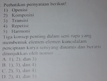 Perhatikan pernyataan berikut!
1) Oposisi
2) Komposisi
3 Transisi
4 Repetisi
5 Harmoni
Tiga konsep penting dalam seni rupa yan
membentuk elemen-elemen kuncidałam
penciptaan karya seniyang dinamis dan berarti
ditunjukkan olch nomor ....
A. 1). 2), dan 3)
B. 1). 3). dan 4)
C. 2). 3). dan4)
D.2),4),dan 5)