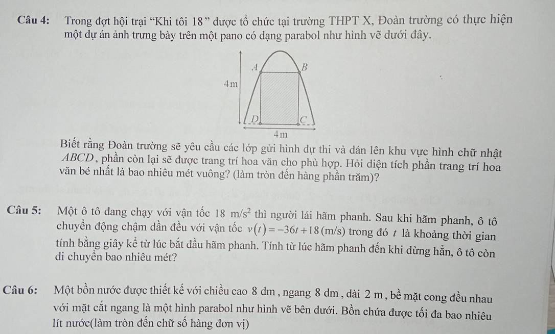 Trong đợt hội trại “Khi tôi 18" được tổ chức tại trường THPT X, Đoàn trường có thực hiện 
một dự án ảnh trưng bày trên một pano có dạng parabol như hình vẽ dưới đây. 
Biết rằng Đoàn trường sẽ yêu cầu các lớp gửi hình dự thi và dán lên khu vực hình chữ nhật
ABCD, phần còn lại sẽ được trang trí hoa văn cho phù hợp. Hỏi diện tích phần trang trí hoa 
văn bé nhất là bao nhiêu mét vuông? (làm tròn đến hàng phần trăm)? 
Câu 5: Một ô tô đang chạy với vận tốc 18m/s^2 thì người lái hãm phanh. Sau khi hãm phanh, ô tô 
chuyển động chậm dần đều với vận tốc v(t)=-36t+18(m/s) trong đó t là khoảng thời gian 
tính bằng giây kể từ lúc bắt đầu hãm phanh. Tính từ lúc hãm phanh đến khi dừng hẳn, ô tô còn 
di chuyển bao nhiêu mét? 
Câu 6: Một bồn nước được thiết kế với chiều cao 8 dm , ngang 8 dm , dài 2 m, bề mặt cong đều nhau 
với mặt cắt ngang là một hình parabol như hình vẽ bên dưới. Bồn chứa được tối đa bao nhiêu 
lít nước(làm tròn đến chữ số hàng đơn vị)