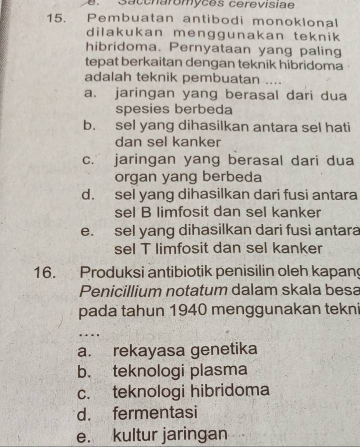 e Saccnaromyces cerevisiae
15. Pembuatan antibodi monoklonal
dilakukan menggunakan teknik 
hibridoma. Pernyataan yang paling
tepat berkaitan dengan teknik hibridoma
adalah teknik pembuatan ....
a. jaringan yang berasal dari dua
spesies berbeda
b. sel yang dihasilkan antara sel hati
dan sel kanker
c. jaringan yang berasal dari dua
organ yang berbeda
d. sel yang dihasilkan dari fusi antara
sel B limfosit dan sel kanker
e. sel yang dihasilkan dari fusi antara
sel T limfosit dan sel kanker
16. Produksi antibiotik penisilin oleh kapan
Penicillium notatum dalam skala besa
pada tahun 1940 menggunakan tekni
a. rekayasa genetika
b. teknologi plasma
c. teknologi hibridoma
d. fermentasi
e. kultur jaringan