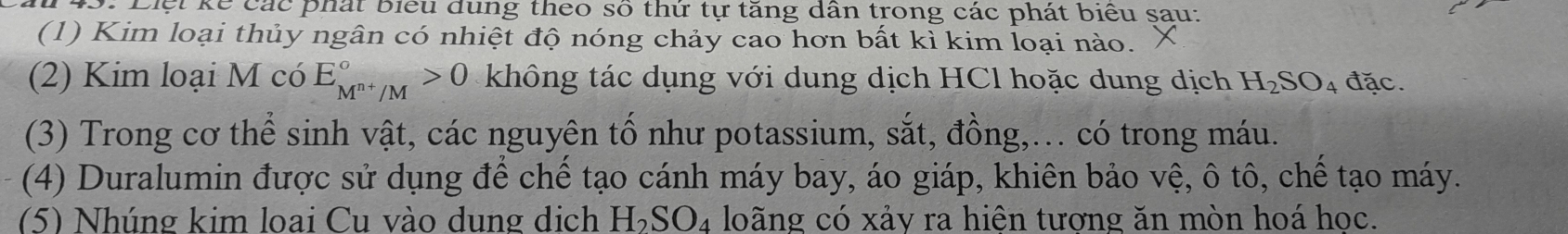 Liệt kế các phát biểu dung theo số thứ tự tăng dân trong các phát biểu sau: 
(1) Kim loại thủy ngân có nhiệt độ nóng chảy cao hơn bất kì kim loại nào. 
(2) Kim loại M có E_M^(n+)/M^circ >0 không tác dụng với dung dịch HCl hoặc dung dịch H_2SO_4 đặc. 
(3) Trong cơ thể sinh vật, các nguyên tố như potassium, sắt, đồng,... có trong máu. 
(4) Duralumin được sử dụng để chế tạo cánh máy bay, áo giáp, khiên bảo vệ, ô tô, chế tạo máy. 
(5) Nhúng kim loai Cu vào dung dịch H_2SO_4 loãng có xảy ra hiên tương ăn mòn hoá học.