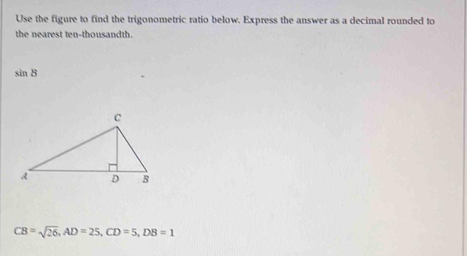 Use the figure to find the trigonometric ratio below. Express the answer as a decimal rounded to 
the nearest ten-thousandth.
sin B
CB=sqrt(26), AD=25, CD=5, DB=1