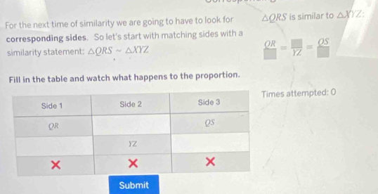 For the next time of similarity we are going to have to look for △ QRS is similar to △ XYZ
corresponding sides. So let's start with matching sides with a 
similarity statement: △ QRSsim △ XYZ  OR/□  = □ /YZ = OS/□  
Fill in the table and watch what happens to the proportion. 
s attempted: 0 
Submit