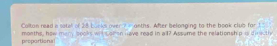 Colton read a total of 28 books over 7 months. After belonging to the book club for 13
months, how meny books will Colfon have read in all? Assume the relationship is directly 
proportional