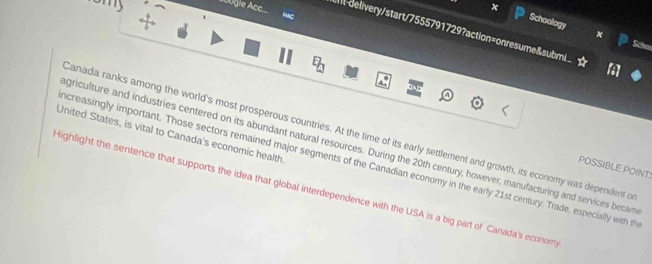 Schoology 
ubgle Acc It-delivery/start/7555791729?action=onresume&submi 
Sche 
United States, is vital to Canada's economic health. Canada ranks among the world's most prosperous countries. At the time of its early settlement and growth, its economy was dependent o 
griculture and industries centered on its abundant natural resources. During the 20th century, however, manufacturing and services becam 
ncreasingly important. Those sectors remained major segments of the Canadian economy in the early 21st century. Trade, especially with th 
POSSIBLE POINT: 
Highlight the sentence that supports the idea that global interdependence with the USA is a big part of Canada's economy