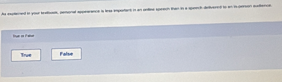 As explained in your textbook, personal appearance is less important in an online speech than in a speech delivered to an in-person audience.
True or False
True False