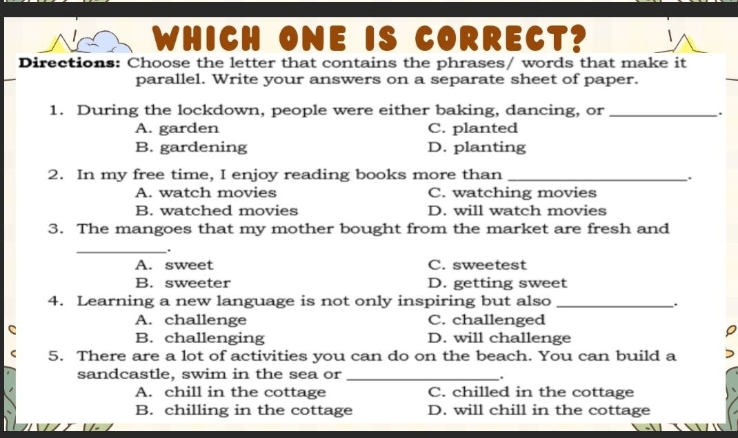 WHICH ONE IS CORRECT?
Directions: Choose the letter that contains the phrases/ words that make it
parallel. Write your answers on a separate sheet of paper.
1. During the lockdown, people were either baking, dancing, or_
A. garden C. planted
B. gardening D. planting
2. In my free time, I enjoy reading books more than_
.
A. watch movies C. watching movies
B. watched movies D. will watch movies
3. The mangoes that my mother bought from the market are fresh and
_
.
A. sweet C. sweetest
B. sweeter D. getting sweet
4. Learning a new language is not only inspiring but also_
A. challenge C. challenged
a
B. challenging D. will challenge
5. There are a lot of activities you can do on the beach. You can build a
sandcastle, swim in the sea or_
.
A. chill in the cottage C. chilled in the cottage
B. chilling in the cottage D. will chill in the cottage