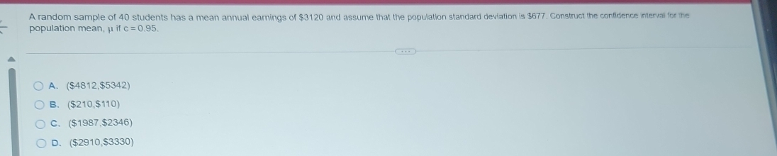 A random sample of 40 students has a mean annual earnings of $3120 and assume that the population standard deviation is $677. Construct the confidence interval for the
population mean, μ if c=0.95.
A. ($4812,$5342)
B. ($210,$110)
C. ($1987,$2346)
D. ($2910,$3330)