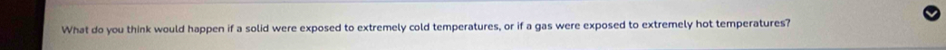 What do you think would happen if a solid were exposed to extremely cold temperatures, or if a gas were exposed to extremely hot temperatures?