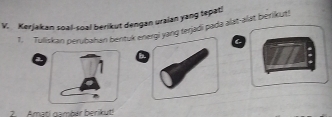 Kerjakan soal-soal berikut dengan uraian yang tepat! 
1. Tuliskan perubahan bentuk energi yang terjədi pada əlat-alat bētikut! 
a b 
2. Amati nambar berikut!