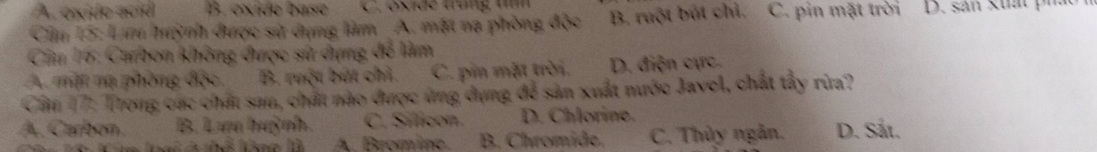 A. oxido ació B. exide base C. oxide trung umm
Cm 15: Lm hrỳnh được sử dụng làm A. mặt na phòng độc B. ruột bút chỉ. C. pin mặt trời D. sản xuấ t 
Câu 16: Carbon không được sử dựng để làm
A. mặt mạ phòng độc, B. ruột bút chỉ. C. pin mặt trời. D. điện cực.
Cầu 17: Trong các chất sau, chất nào được ứng dụng để sản xuất nước Javol, chất tấy rừa?
A. Carbon B. Lưu huỳnh. C. Síticon D. Chlorine.
A. Bromine. B. Chromide. C. Thủy ngân. D. Sắt.