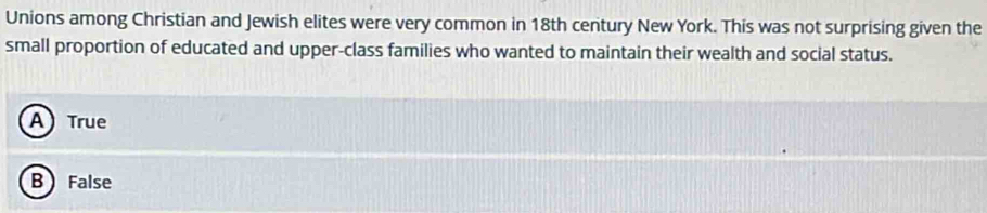 Unions among Christian and Jewish elites were very common in 18th century New York. This was not surprising given the
small proportion of educated and upper-class families who wanted to maintain their wealth and social status.
A True
B False