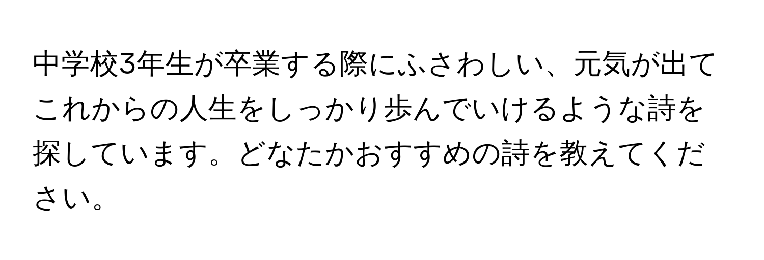 中学校3年生が卒業する際にふさわしい、元気が出てこれからの人生をしっかり歩んでいけるような詩を探しています。どなたかおすすめの詩を教えてください。