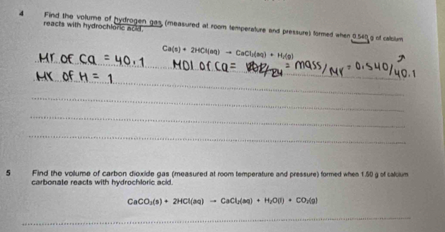 reacts with hydrochloric acid. 
4 Find the volume of hydrogen gas (measured at room temperature and pressure) formed when 0.540 g of calcilum 
_
Ca(s)+2HCl(aq)to CaCl_2(aq)+H_2(g)
_ 
_ 
_ 
_ 
5 Find the volume of carbon dioxide gas (measured at room temperature and pressure) formed when 1.50 g of calcium 
carbonate reacts with hydrochloric acid.
CaCO_3(s)+2HCl(aq)to CaCl_2(aq)+H_2O(l)+CO_2(g)
_