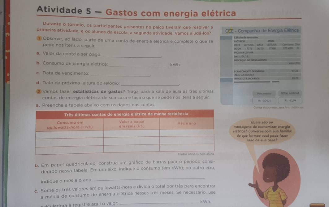 Atividade 5 — Gastos com energia elétrica
Durante o torneio, os participantes presentes no palco tiveram que resolver a
primeira atividade, e os alunos da escola, a segunda atividade. Vamos ajudá-los?  CEE - Companhia de Energia Eléfrica
Cálculo de consumo
1 Observe, ao lado, parte de uma conta de energia elétrica e complete o que se ANTENOM
pede nos itens a seguir. DaTa  Leítura' GaTa  Leitura Consuma. Shes
0609 17775
_
a. Valor da conta a ser pago: PECOMA LOTURA as/10 1799 223 x00 31
DAtA: 04/5 1
DEsciSÇão do faturameisto
_
b. Consumo de energía elétrica: kWh. vaor AS
c. Data de vencimento: _225 × 0,4125381 FORMECIMENTO DE ENERGIA  
IMPOSTOS E ENCANGOS 67
d. Data da próxima leitura do relógio:_
2 Vamos fazer estatísticas de gastos? Traga para a sala de aula as três últimas Venceento TEEINL A PAGGAR
contas de energia elétrica de sua casa e faça o que se pede nos itens a seguir. 19/10/2021 RS 162,94
a. Preencha a tabela abaixo com os dados das contas
Conta elaborada para fins didáticos
Quais são as
vantagens de economizar energia
elétrica? Converse com sua familla:
de que formas você pode fazer
Isso na sua casa?
b. Em papel quadriculado, construa um gráfico de barras para o período consi-
derado nessa tabela. Em um eixo, indique o consumo (em kWh); no outro eixo,
indique o mês e o ano.
_
c. Some os três valores em quilowatts-hora e divida o total por três para encontrar
a média de consumo de energia elétrica nesses três meses. Se necessário, use
c  ladora  e registre aqui o valor: _kWh.