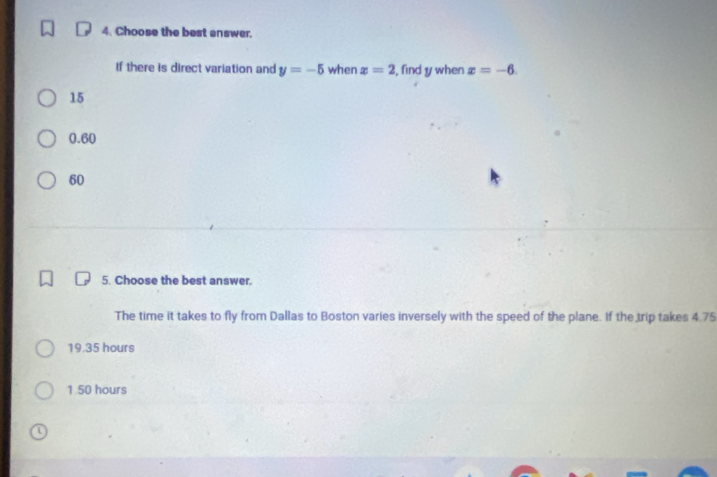 Choose the best answer.
If there is direct variation and y=-5 when x=2 , find y when x=-6.
15
0.60
60
5. Choose the best answer.
The time it takes to fly from Dallas to Boston varies inversely with the speed of the plane. If the trip takes 4.75
19.35 hours
1.50 hours