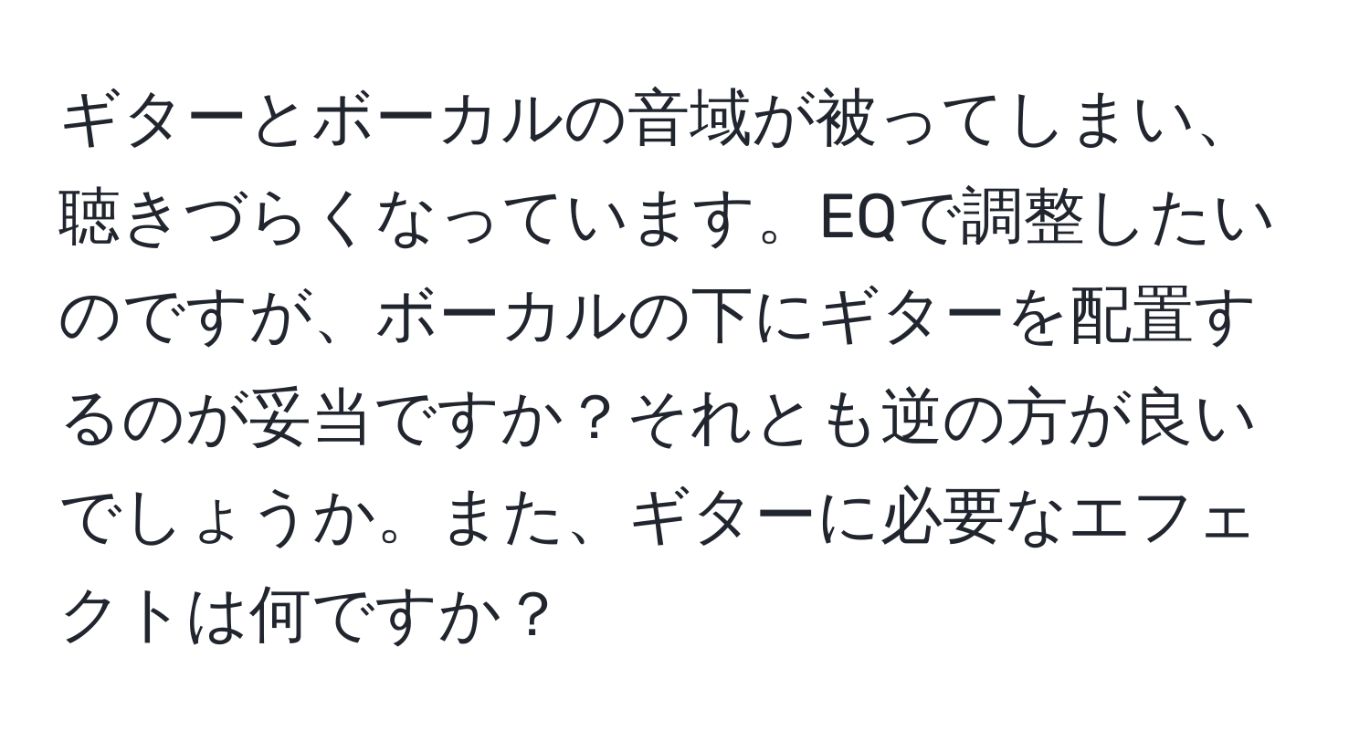 ギターとボーカルの音域が被ってしまい、聴きづらくなっています。EQで調整したいのですが、ボーカルの下にギターを配置するのが妥当ですか？それとも逆の方が良いでしょうか。また、ギターに必要なエフェクトは何ですか？