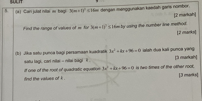 SULIT 
5. (a) Cari julat nilai m bagi 3(m+1)^2≤ 16m dengan menggunakan kaedah garis nombor. 
[2 markah] 
Find the range of values of m for 3(m+1)^2≤ 16m by using the number line method. 
[2 marks] 
(b) Jika satu punca bagi persamaan kuadratik 3x^2+kx+96=0 ialah dua kali punca yang 
satu lagi, cari nilai - nilai bagi k. [3 markah] 
If one of the root of quadratic equation 3x^2+kx+96=0 is two times of the other root, 
find the values of k. [3 marks]